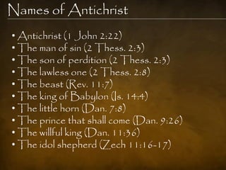 Names of Antichrist
• Antichrist (1 John 2:22)
• The man of sin (2 Thess. 2:3)
• The son of perdition (2 Thess. 2:3)
• The lawless one (2 Thess. 2:8)
• The beast (Rev. 11:7)
• The king of Babylon (Is. 14:4)
• The little horn (Dan. 7:8)
• The prince that shall come (Dan. 9:26)
• The willful king (Dan. 11:36)
• The idol shepherd (Zech 11:16-17)
 