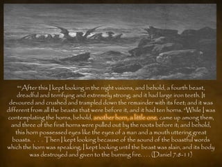 "“After this I kept looking in the night visions, and behold, a fourth beast,
     dreadful and terrifying and extremely strong; and it had large iron teeth. It
 devoured and crushed and trampled down the remainder with its feet; and it was
different from all the beasts that were before it, and it had ten horns. “While I was
contemplating the horns, behold, another horn, a little one, came up among them,
  and three of the first horns were pulled out by the roots before it; and behold,
    this horn possessed eyes like the eyes of a man and a mouth uttering great
  boasts. . . . Then I kept looking because of the sound of the boastful words
which the horn was speaking; I kept looking until the beast was slain, and its body
          was destroyed and given to the burning fire. . . . (Daniel 7:8-11)
 