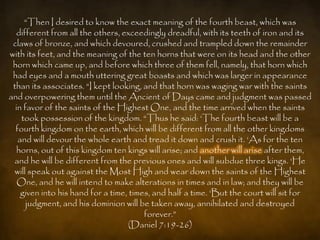 “Then I desired to know the exact meaning of the fourth beast, which was
   different from all the others, exceedingly dreadful, with its teeth of iron and its
 claws of bronze, and which devoured, crushed and trampled down the remainder
with its feet, and the meaning of the ten horns that were on its head and the other
 horn which came up, and before which three of them fell, namely, that horn which
 had eyes and a mouth uttering great boasts and which was larger in appearance
 than its associates. “I kept looking, and that horn was waging war with the saints
and overpowering them until the Ancient of Days came and judgment was passed
  in favor of the saints of the Highest One, and the time arrived when the saints
    took possession of the kingdom. “Thus he said: „The fourth beast will be a
  fourth kingdom on the earth, which will be different from all the other kingdoms
   and will devour the whole earth and tread it down and crush it. „As for the ten
   horns, out of this kingdom ten kings will arise; and another will arise after them,
 and he will be different from the previous ones and will subdue three kings. „He
 will speak out against the Most High and wear down the saints of the Highest
   One, and he will intend to make alterations in times and in law; and they will be
    given into his hand for a time, times, and half a time. „But the court will sit for
      judgment, and his dominion will be taken away, annihilated and destroyed
                                        forever.”
                                   (Daniel 7:19-26)
 