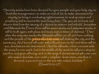 “Seventy weeks have been decreed for your people and your holy city, to
   finish the transgression, to make an end of sin, to make atonement for
     iniquity, to bring in everlasting righteousness, to seal up vision and
   prophecy and to anoint the most holy place. “So you are to know and
discern that from the issuing of a decree to restore and rebuild Jerusalem
 until Messiah the Prince there will be seven weeks and sixty-two weeks; it
   will be built again, with plaza and moat, even in times of distress. “Then
   after the sixty-two weeks the Messiah will be cut off and have nothing,
  and the people of the prince who is to come will destroy the city and the
sanctuary. And its end will come with a flood; even to the end there will be
  war; desolations are determined. “And he will make a firm covenant with
 the many for one week, but in the middle of the week he will put a stop to
sacrifice and grain offering; and on the wing of abominations will come one
      who makes desolate, even until a complete destruction, one that is
           decreed, is poured out on the one who makes desolate.”"
                                 (Daniel 9:24-27)
 