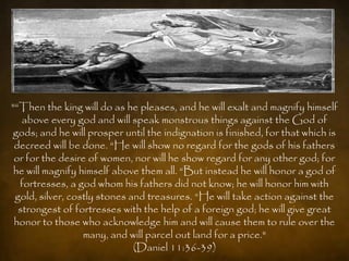 "“Then the king will do as he pleases, and he will exalt and magnify himself
   above every god and will speak monstrous things against the God of
gods; and he will prosper until the indignation is finished, for that which is
 decreed will be done. “He will show no regard for the gods of his fathers
 or for the desire of women, nor will he show regard for any other god; for
 he will magnify himself above them all. “But instead he will honor a god of
  fortresses, a god whom his fathers did not know; he will honor him with
 gold, silver, costly stones and treasures. “He will take action against the
  strongest of fortresses with the help of a foreign god; he will give great
 honor to those who acknowledge him and will cause them to rule over the
                  many, and will parcel out land for a price."
                              (Daniel 11:36-39)
 