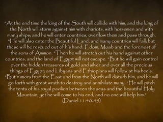 “At the end time the king of the South will collide with him, and the king of
   the North will storm against him with chariots, with horsemen and with
 many ships; and he will enter countries, overflow them and pass through.
  “He will also enter the Beautiful Land, and many countries will fall; but
 these will be rescued out of his hand: Edom, Moab and the foremost of
   the sons of Ammon. “Then he will stretch out his hand against other
countries, and the land of Egypt will not escape. “But he will gain control
   over the hidden treasures of gold and silver and over all the precious
   things of Egypt; and Libyans and Ethiopians will follow at his heels.
“But rumors from the East and from the North will disturb him, and he will
  go forth with great wrath to destroy and annihilate many. “He will pitch
  the tents of his royal pavilion between the seas and the beautiful Holy
      Mountain; yet he will come to his end, and no one will help him."
                              (Daniel 11:40-45)
 