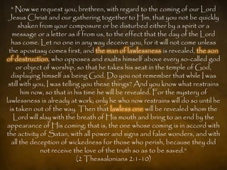 " Now we request you, brethren, with regard to the coming of our Lord
 Jesus Christ and our gathering together to Him, that you not be quickly
      shaken from your composure or be disturbed either by a spirit or a
  message or a letter as if from us, to the effect that the day of the Lord
  has come. Let no one in any way deceive you, for it will not come unless
 the apostasy comes first, and the man of lawlessness is revealed, the son
of destruction, who opposes and exalts himself above every so-called god
    or object of worship, so that he takes his seat in the temple of God,
  displaying himself as being God. Do you not remember that while I was
 still with you, I was telling you these things? And you know what restrains
       him now, so that in his time he will be revealed. For the mystery of
lawlessness is already at work; only he who now restrains will do so until he
 is taken out of the way. Then that lawless one will be revealed whom the
   Lord will slay with the breath of His mouth and bring to an end by the
appearance of His coming; that is, the one whose coming is in accord with
the activity of Satan, with all power and signs and false wonders, and with
  all the deception of wickedness for those who perish, because they did
              not receive the love of the truth so as to be saved.“
                             (2 Thessalonians 2:1-10)
 