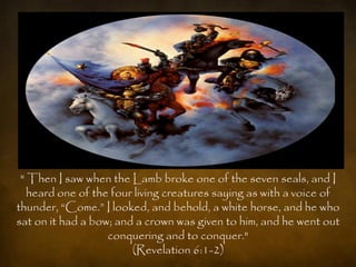 " Then I saw when the Lamb broke one of the seven seals, and I
   heard one of the four living creatures saying as with a voice of
thunder, “Come.” I looked, and behold, a white horse, and he who
sat on it had a bow; and a crown was given to him, and he went out
                   conquering and to conquer."
                        (Revelation 6:1-2)
 