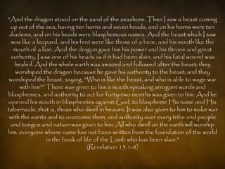 "And the dragon stood on the sand of the seashore. Then I saw a beast coming
  up out of the sea, having ten horns and seven heads, and on his horns were ten
 diadems, and on his heads were blasphemous names. And the beast which I saw
  was like a leopard, and his feet were like those of a bear, and his mouth like the
   mouth of a lion. And the dragon gave him his power and his throne and great
  authority. I saw one of his heads as if it had been slain, and his fatal wound was
   healed. And the whole earth was amazed and followed after the beast; they
   worshiped the dragon because he gave his authority to the beast; and they
 worshiped the beast, saying, “Who is like the beast, and who is able to wage war
     with him?” There was given to him a mouth speaking arrogant words and
blasphemies, and authority to act for forty-two months was given to him. And he
 opened his mouth in blasphemies against God, to blaspheme His name and His
tabernacle, that is, those who dwell in heaven. It was also given to him to make war
 with the saints and to overcome them, and authority over every tribe and people
  and tongue and nation was given to him. All who dwell on the earth will worship
him, everyone whose name has not been written from the foundation of the world
                 in the book of life of the Lamb who has been slain."
                                  (Revelation 13:1-8)
 
