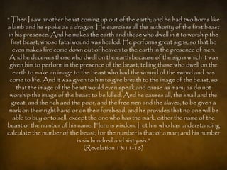 " Then I saw another beast coming up out of the earth; and he had two horns like
a lamb and he spoke as a dragon. He exercises all the authority of the first beast
 in his presence. And he makes the earth and those who dwell in it to worship the
  first beast, whose fatal wound was healed. He performs great signs, so that he
   even makes fire come down out of heaven to the earth in the presence of men.
 And he deceives those who dwell on the earth because of the signs which it was
  given him to perform in the presence of the beast, telling those who dwell on the
   earth to make an image to the beast who had the wound of the sword and has
  come to life. And it was given to him to give breath to the image of the beast, so
     that the image of the beast would even speak and cause as many as do not
  worship the image of the beast to be killed. And he causes all, the small and the
   great, and the rich and the poor, and the free men and the slaves, to be given a
 mark on their right hand or on their forehead, and he provides that no one will be
   able to buy or to sell, except the one who has the mark, either the name of the
beast or the number of his name. Here is wisdom. Let him who has understanding
calculate the number of the beast, for the number is that of a man; and his number
                              is six hundred and sixty-six."
                                  (Revelation 13:11-18)
 