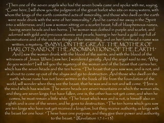 “Then one of the seven angels who had the seven bowls came and spoke with me, saying,
 “Come here, I will show you the judgment of the great harlot who sits on many waters, with
whom the kings of the earth committed acts of immorality, and those who dwell on the earth
   were made drunk with the wine of her immorality.” And he carried me away in the Spirit
 into a wilderness; and I saw a woman sitting on a scarlet beast, full of blasphemous names,
    having seven heads and ten horns. The woman was clothed in purple and scarlet, and
   adorned with gold and precious stones and pearls, having in her hand a gold cup full of
 abominations and of the unclean things of her immorality, and on her forehead a name was
      written, a mystery, “BABYLON THE GREAT, THE MOTHER OF
   HARLOTS AND OF THE ABOMINATIONS OF THE EARTH.”
      And I saw the woman drunk with the blood of the saints, and with the blood of the
 witnesses of Jesus. When I saw her, I wondered greatly. And the angel said to me, “Why
  do you wonder? I will tell you the mystery of the woman and of the beast that carries her,
which has the seven heads and the ten horns. “The beast that you saw was, and is not, and
  is about to come up out of the abyss and go to destruction. And those who dwell on the
    earth, whose name has not been written in the book of life from the foundation of the
  world, will wonder when they see the beast, that he was and is not and will come. “Here is
the mind which has wisdom. The seven heads are seven mountains on which the woman sits,
 and they are seven kings; five have fallen, one is, the other has not yet come; and when he
    comes, he must remain a little while. “The beast which was and is not, is himself also an
 eighth and is one of the seven, and he goes to destruction. “The ten horns which you saw
are ten kings who have not yet received a kingdom, but they receive authority as kings with
the beast for one hour. “These have one purpose, and they give their power and authority
                              to the beast. ” (Revelation 17:1–13)
 