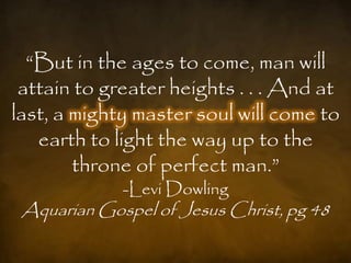 “But in the ages to come, man will
 attain to greater heights . . . And at
last, a mighty master soul will come to
   earth to light the way up to the
        throne of perfect man.”
             -Levi Dowling
 Aquarian Gospel of Jesus Christ, pg 48
 