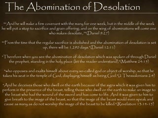 The Abomination of Desolation
 "“And he will make a firm covenant with the many for one week, but in the middle of the week
he will put a stop to sacrifice and grain offering; and on the wing of abominations will come one
                               who makes desolate,.”"(Daniel 9:27)

"“From the time that the regular sacrifice is abolished and the abomination of desolation is set
                         up, there will be 1,290 days."(Daniel 12:11)

“Therefore when you see the abomination of desolation which was spoken of through Daniel
   the prophet, standing in the holy place (let the reader understand),"(Matthew 24:15)

 "who opposes and exalts himself above every so-called god or object of worship, so that he
takes his seat in the temple of God, displaying himself as being God."(2 Thessalonians 2:4)

"And he deceives those who dwell on the earth because of the signs which it was given him to
perform in the presence of the beast, telling those who dwell on the earth to make an image to
 the beast who had the wound of the sword and has come to life. And it was given to him to
 give breath to the image of the beast, so that the image of the beast would even speak and
 cause as many as do not worship the image of the beast to be killed."(Revelation 13:14-15)
 