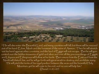 "“He will also enter the Beautiful Land, and many countries will fall; but these will be rescued
out of his hand: Edom, Moab and the foremost of the sons of Ammon. “Then he will stretch
out his hand against other countries, and the land of Egypt will not escape. “But he will gain
control over the hidden treasures of gold and silver and over all the precious things of Egypt;
and Libyans and Ethiopians will follow at his heels. “But rumors from the East and from the
  North will disturb him, and he will go forth with great wrath to destroy and annihilate many.
    “He will pitch the tents of his royal pavilion between the seas and the beautiful Holy
                Mountain; yet he will come to his end, and no one will help him."
                                        (Daniel 11:41-45)
 