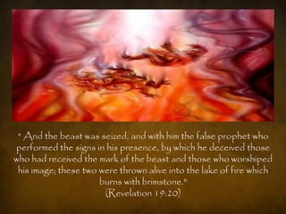 " And the beast was seized, and with him the false prophet who
performed the signs in his presence, by which he deceived those
who had received the mark of the beast and those who worshiped
 his image; these two were thrown alive into the lake of fire which
                      burns with brimstone."
                       (Revelation 19:20)
 