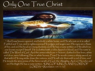 Only One True Christ




  " And I saw heaven opened, and behold, a white horse, and He who sat on it is called
Faithful and True, and in righteousness He judges and wages war. His eyes are a flame
 of fire, and on His head are many diadems; and He has a name written on Him which no
 one knows except Himself. He is clothed with a robe dipped in blood, and His name is
called The Word of God. And the armies which are in heaven, clothed in fine linen, white
and clean, were following Him on white horses. From His mouth comes a sharp sword, so
 that with it He may strike down the nations, and He will rule them with a rod of iron; and
He treads the wine press of the fierce wrath of God, the Almighty. And on His robe and
    on His thigh He has a name written, “KING OF KINGS, AND LORD OF
                            LORDS.”"(Revelation 19:11-16)
 