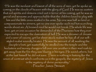 “He was the meekest and lowest of all the sons of men, yet he spoke as
coming on the clouds of heaven with the glory of God. He was so austere
that evil spirits and demons cried out in terror at his coming, yet he was so
genial and winsome and approachable that the children loved to play with
    him and the little ones nestled in his arms. No one was half so kind or
 compassionate to sinners, yet no one ever spoke such red hot scorching
 words about sin. A bruised reed he would not break. His whole life was
  love, yet on one occasion he demanded of the Pharisees how they ever
 expected to escape the damnation of hell. He was a dreamer of dreams
   and a seer of visions, yet for sheer stock realism he has all of our self-
    styled realist soundly beaten. He was the servant of all, washing the
      disciple‟s feet, yet masterfully he strolled into the temple and the
 hucksters and money changers fell over one another in their mad rush to
 get away from the fire they saw blazing in his eyes. He saved others, but
   at the last himself he did not save. There is nothing in history like the
union of contrast which confronts us in the gospels, the mystery of Jesus
                      is the mystery of divine personality.”
                           - Preacher James Stewart
 