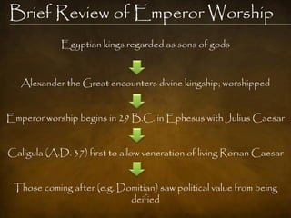Brief Review of Emperor Worship
            Egyptian kings regarded as sons of gods



   Alexander the Great encounters divine kingship; worshipped


Emperor worship begins in 29 B.C. in Ephesus with Julius Caesar


Caligula (A.D. 37) first to allow veneration of living Roman Caesar


 Those coming after (e.g. Domitian) saw political value from being
                            deified
 