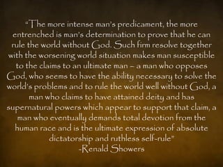 “The more intense man‟s predicament, the more
 entrenched is man‟s determination to prove that he can
 rule the world without God. Such firm resolve together
with the worsening world situation makes man susceptible
  to the claims to an ultimate man – a man who opposes
God, who seems to have the ability necessary to solve the
world‟s problems and to rule the world well without God, a
       man who claims to have attained deity and has
supernatural powers which appear to support that claim, a
   man who eventually demands total devotion from the
  human race and is the ultimate expression of absolute
            dictatorship and ruthless self-rule”
                    -Renald Showers
 