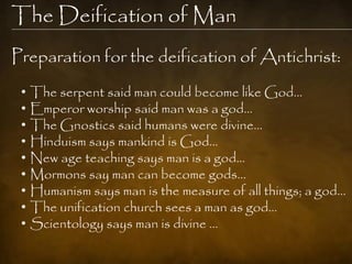 The Deification of Man
Preparation for the deification of Antichrist:
 •   The serpent said man could become like God…
 •   Emperor worship said man was a god…
 •   The Gnostics said humans were divine…
 •   Hinduism says mankind is God…
 •   New age teaching says man is a god…
 •   Mormons say man can become gods…
 •   Humanism says man is the measure of all things; a god…
 •   The unification church sees a man as god…
 •   Scientology says man is divine …
 