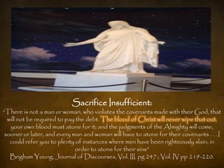 Sacrifice Insufficient:
“There is not a man or woman, who violates the covenants made with their God, that
  will not be required to pay the debt. The blood of Christ will never wipe that out,
   your own blood must atone for it; and the judgments of the Almighty will come,
 sooner or later, and every man and woman will have to atone for their covenants . . . I
   could refer you to plenty of instances where men have been righteously slain, in
                             order to atone for their sins”
   Brigham Young, Journal of Discourses, Vol. III, pg 247.; Vol. IV pp 219-220.
 