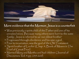 More evidence that the Mormon Jesus is a counterfeit
• Was previously a spirit-child of the Father and one of his
  unnamed wives. Because many others were born to the same
  „family‟, Jesus is referred to as „our eldest brother‟
• Progressed through obedience and became a god.
• Prior to incarnation, was the god of the Old Testament
• Spirit brother of Lucifer (Chap. 4, Book of Moses in The
  Pearl of Great Price)
• Married Mary and Martha and had children (Journal of
  Discourses, Vol. 4 pp. 259-260).
 