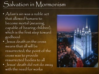 Salvation in Mormonism
• Adam‟s sin was a noble act
  that allowed humans to
  become mortal (meaning,
  capable of bearing children),
  which is the first step toward
  godhood
• Jesus death on the cross
  means that all will be
  resurrected; the point of the
  cross was to provide
  resurrected bodies to all
• Jesus‟ death did not do away
  with the need for works
 