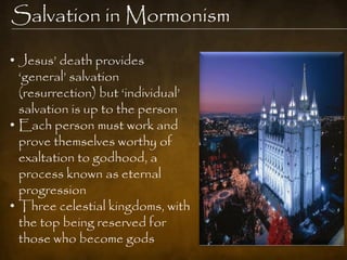 Salvation in Mormonism

• Jesus‟ death provides
  „general‟ salvation
  (resurrection) but „individual‟
  salvation is up to the person
• Each person must work and
  prove themselves worthy of
  exaltation to godhood, a
  process known as eternal
  progression
• Three celestial kingdoms, with
  the top being reserved for
  those who become gods
 