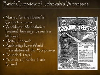Brief Overview of Jehovah‟s Witnesses

• Named for their belief in
  God‟s true name
• Worldview: Monotheism
  [stated], but says Jesus is a
  little god
• Deity: Jehovah
• Authority: New World
  Translation of the Scriptures
• Founded: 1870
• Founder: Charles Taze
  Russell
 