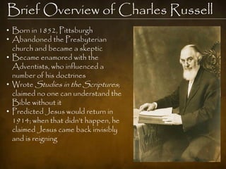 Brief Overview of Charles Russell
• Born in 1852, Pittsburgh
• Abandoned the Presbyterian
  church and became a skeptic
• Became enamored with the
  Adventists, who influenced a
  number of his doctrines
• Wrote Studies in the Scriptures;
  claimed no one can understand the
  Bible without it
• Predicted Jesus would return in
  1914; when that didn‟t happen, he
  claimed Jesus came back invisibly
  and is reigning
 