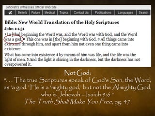 Not God:
“. . . The true Scriptures speak of God‟s Son, the Word,
as „a god.‟ He is a „mighty god,‟ but not the Almighty God,
                who is Jehovah – Isaiah 9:6.”
         The Truth Shall Make You Free, pg. 47.
 