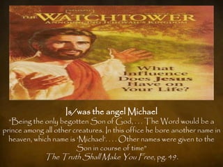Is/was the angel Michael
  “Being the only begotten Son of God, . . . The Word would be a
prince among all other creatures. In this office he bore another name in
  heaven, which name is „Michael‟. . . . Other names were given to the
                        Son in course of time”
             The Truth Shall Make You Free, pg. 49.
 