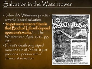 Salvation in the Watchtower
• Jehovah‟s Witnesses practice
  a works-based salvation.
• “to get one‟s name written in
  that Book of Life will depend
  upon one‟s works.” – The
  Watchtower, April 1947, pg.
  204.
• Christ‟s death only wiped
  away the sin of Adam; it just
  provides a person with a
  chance at salvation.
 