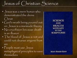 Jesus of Christian Science
• Jesus was a mere human who
  demonstrated the divine
  Christ
• God‟s wrath being poured out
  on Jesus is a manmade theory
• No crucifixion because death
  is an illusion
• The blood of Jesus is not and
  could not cleanse anyone from
  sin
• People must use Jesus
  metaphysical principles to save
  themselves
 