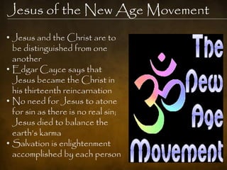 Jesus of the New Age Movement
• Jesus and the Christ are to
  be distinguished from one
  another
• Edgar Cayce says that
  Jesus became the Christ in
  his thirteenth reincarnation
• No need for Jesus to atone
  for sin as there is no real sin;
  Jesus died to balance the
  earth‟s karma
• Salvation is enlightenment
  accomplished by each person
 