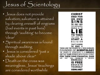 Jesus of Scientology
• Jesus does not provide
  salvation; salvation is attained
  by clearing oneself of engrams
  (bad events in past lives)
  through „auditing‟ to become
  „clear‟
• Spiritual awareness is found
  through auditing
• Jesus is considered “just a
  shade above clear”
• Death on the cross was
  meaningless; Jesus‟ teachings
  are considered worthwhile
 
