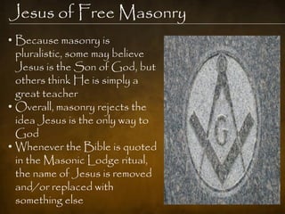 Jesus of Free Masonry
• Because masonry is
  pluralistic, some may believe
  Jesus is the Son of God, but
  others think He is simply a
  great teacher
• Overall, masonry rejects the
  idea Jesus is the only way to
  God
• Whenever the Bible is quoted
  in the Masonic Lodge ritual,
  the name of Jesus is removed
  and/or replaced with
  something else
 