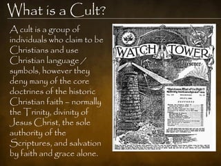 What is a Cult?
A cult is a group of
individuals who claim to be
Christians and use
Christian language /
symbols, however they
deny many of the core
doctrines of the historic
Christian faith – normally
the Trinity, divinity of
Jesus Christ, the sole
authority of the
Scriptures, and salvation
by faith and grace alone.
 