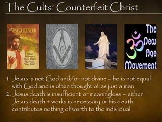The Cults‟ Counterfeit Christ




1. Jesus is not God and/or not divine – he is not equal
   with God and is often thought of as just a man
2. Jesus death is insufficient or meaningless – either
   Jesus death + works is necessary or his death
   contributes nothing of worth to the individual
 