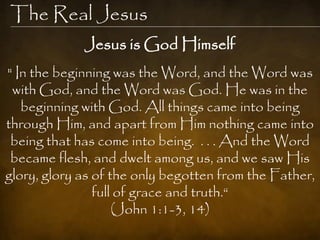 The Real Jesus
             Jesus is God Himself
" In the beginning was the Word, and the Word was
 with God, and the Word was God. He was in the
   beginning with God. All things came into being
through Him, and apart from Him nothing came into
 being that has come into being. . . . And the Word
 became flesh, and dwelt among us, and we saw His
glory, glory as of the only begotten from the Father,
                full of grace and truth.“
                    (John 1:1-3, 14)
 