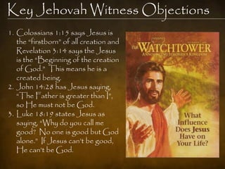 Key Jehovah Witness Objections
1. Colossians 1:15 says Jesus is
   the “firstborn” of all creation and
   Revelation 3:14 says the Jesus
   is the “Beginning of the creation
   of God.” This means he is a
   created being.
2. John 14:28 has Jesus saying,
   “The Father is greater than I”,
   so He must not be God.
3. Luke 18:19 states Jesus as
   saying, “Why do you call me
   good? No one is good but God
   alone.” If Jesus can‟t be good,
   He can‟t be God.
 