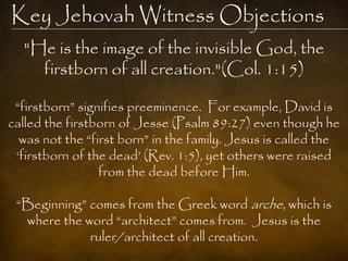 Key Jehovah Witness Objections
  "He is the image of the invisible God, the
    firstborn of all creation."(Col. 1:15)

 “firstborn” signifies preeminence. For example, David is
called the firstborn of Jesse (Psalm 89:27) even though he
  was not the “first born” in the family. Jesus is called the
 „firstborn of the dead‟ (Rev. 1:5), yet others were raised
                 from the dead before Him.

 “Beginning” comes from the Greek word arche, which is
  where the word “architect” comes from. Jesus is the
             ruler/architect of all creation.
 