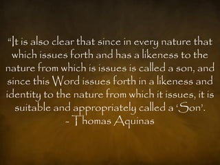 “It is also clear that since in every nature that
  which issues forth and has a likeness to the
nature from which is issues is called a son, and
since this Word issues forth in a likeness and
identity to the nature from which it issues, it is
   suitable and appropriately called a „Son‟.
                - Thomas Aquinas
 
