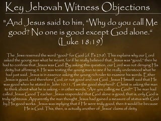 Key Jehovah Witness Objections
"And Jesus said to him, “Why do you call Me
 good? No one is good except God alone.“
              (Luke 18:19)
   The Jews reserved the word “good” for God (cf. Ps 25:8). This explains why our Lord
 asked the young man what he meant, for if he really believed that Jesus was “good,” then he
had to confess that Jesus was God. By asking this question, our Lord was not denying His
  deity but affirming it. He was testing the young man to see if he really understood what he
   had just said. Jesus is in essence asking the young rich ruler to examine his words. Either
 Jesus is good, and therefore God, or not good and not God. Jesus Himself said that He
 was good when he stated in John 10:11, “I am the good shepherd”. Christ is asking the man
  to think about what he is asking – in other words, “Are you calling me God?” The man had
called Jesus Good Teacher. Jesus responded that God alone is good, that is, only God is
truly righteous. Apparently the man thought Jesus had gained a measure of status with God
 by His good works. Jesus was implying that if He were truly good, then it would be because
              He is God. This, then, is actually another of Jesus‟ claims of deity
 