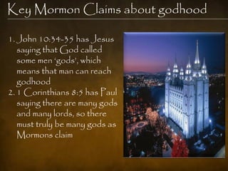Key Mormon Claims about godhood

1. John 10:34-35 has Jesus
   saying that God called
   some men „gods‟, which
   means that man can reach
   godhood
2. 1 Corinthians 8:5 has Paul
   saying there are many gods
   and many lords, so there
   must truly be many gods as
   Mormons claim
 