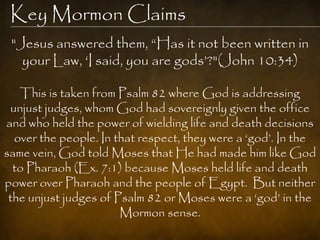 Key Mormon Claims
 "Jesus answered them, “Has it not been written in
   your Law, „I said, you are gods‟?"(John 10:34)

   This is taken from Psalm 82 where God is addressing
 unjust judges, whom God had sovereignly given the office
and who held the power of wielding life and death decisions
  over the people. In that respect, they were a „god‟. In the
same vein, God told Moses that He had made him like God
  to Pharaoh (Ex. 7:1) because Moses held life and death
power over Pharaoh and the people of Egypt. But neither
 the unjust judges of Psalm 82 or Moses were a „god‟ in the
                       Mormon sense.
 