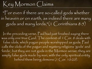 Key Mormon Claims
 "For even if there are so-called gods whether
in heaven or on earth, as indeed there are many
   gods and many lords,"(1 Corinthians 8:5)

  In the preceding verse, Paul had just finished saying there
was only one true God. The context of 1 Cor. 8 deals with
  false idols, which pagan people worshipped as gods. Paul
calls the idols of the pagan and mystery religions „gods‟ and
„lords‟, but they are not gods in the Mormon sense; they are
 simply false gods made by man, with the only spiritual entity
          behind them being demons (1 Cor. 10:20).
 