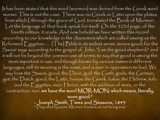 It has been stated that this word [mormon] was derived from the Greek word
 mormo. This is not the case. There was no Greek or Latin upon the plates
  from which I, through the grace of God, translated the Book of Mormon.
  Let the language of that book speak for itself. On the 523d page, of the
      fourth edition, it reads: And now behold we have written this record
 according to our knowledge in the characters which are called among us the
Reformed Egyptian . . . [The] Bible in its widest sense, means good; for the
Savior says according to the gospel of John, "I am the good shepherd;" and
it will not be beyond the common use of terms, to say that good is among the
    most important in use, and though known by various names in different
 languages, still its meaning is the same, and is ever in opposition to bad. We
  say from the Saxon, good; the Dane, god; the Goth, goda; the German,
 gut; the Dutch, goed; the Latin, bonus; the Greek, kalos; the Hebrew, tob;
        and the Egyptian, mon. Hence, with the addition of more, or the
   contraction, mor, we have the word MOR-MON; which means, literally,
                                   more good.”
                  - Joseph Smith, Times and Seasons, 1843
                * Disputed by some Mormon leaders as not being true
 