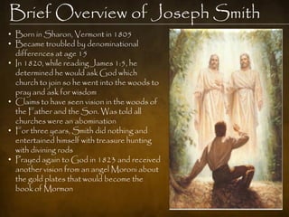 Brief Overview of Joseph Smith
• Born in Sharon, Vermont in 1805
• Became troubled by denominational
  differences at age 15
• In 1820, while reading James 1:5, he
  determined he would ask God which
  church to join so he went into the woods to
  pray and ask for wisdom
• Claims to have seen vision in the woods of
  the Father and the Son. Was told all
  churches were an abomination
• For three years, Smith did nothing and
  entertained himself with treasure hunting
  with divining rods
• Prayed again to God in 1823 and received
  another vision from an angel Moroni about
  the gold plates that would become the
  book of Mormon
 