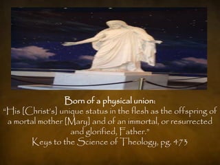 Born of a physical union:
“His [Christ‟s] unique status in the flesh as the offspring of
 a mortal mother [Mary] and of an immortal, or resurrected
                   and glorified, Father.”
       Keys to the Science of Theology, pg. 473
 