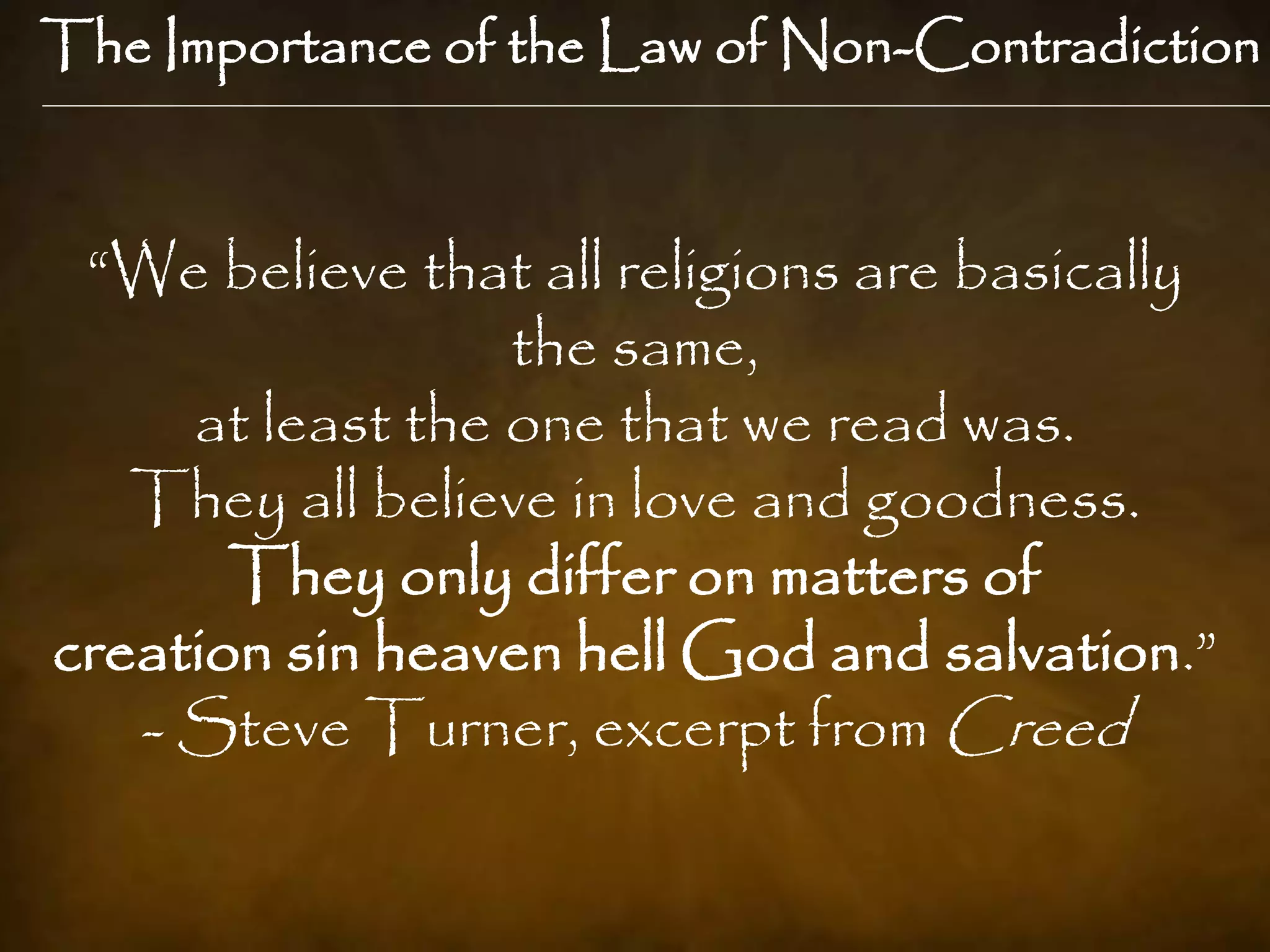 The Importance of the Law of Non-Contradiction



 “We believe that all religions are basically
                  the same,
     at least the one that we read was.
   They all believe in love and goodness.
       They only differ on matters of
creation sin heaven hell God and salvation.”
   - Steve Turner, excerpt from Creed
 