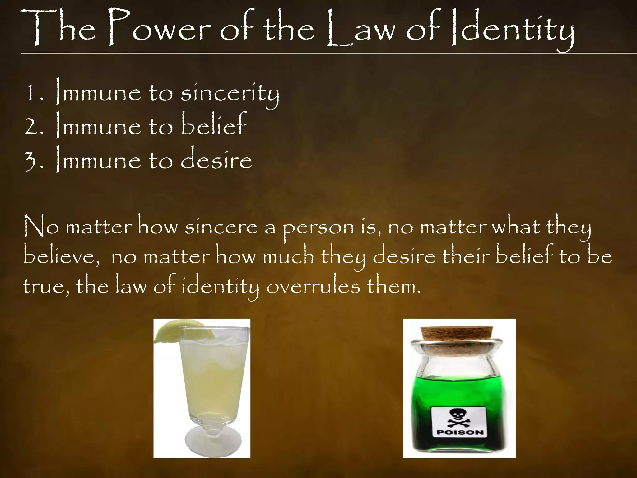 The Power of the Law of Identity
1. Immune to sincerity
2. Immune to belief
3. Immune to desire

No matter how sincere a person is, no matter what they
believe, no matter how much they desire their belief to be
true, the law of identity overrules them.
 