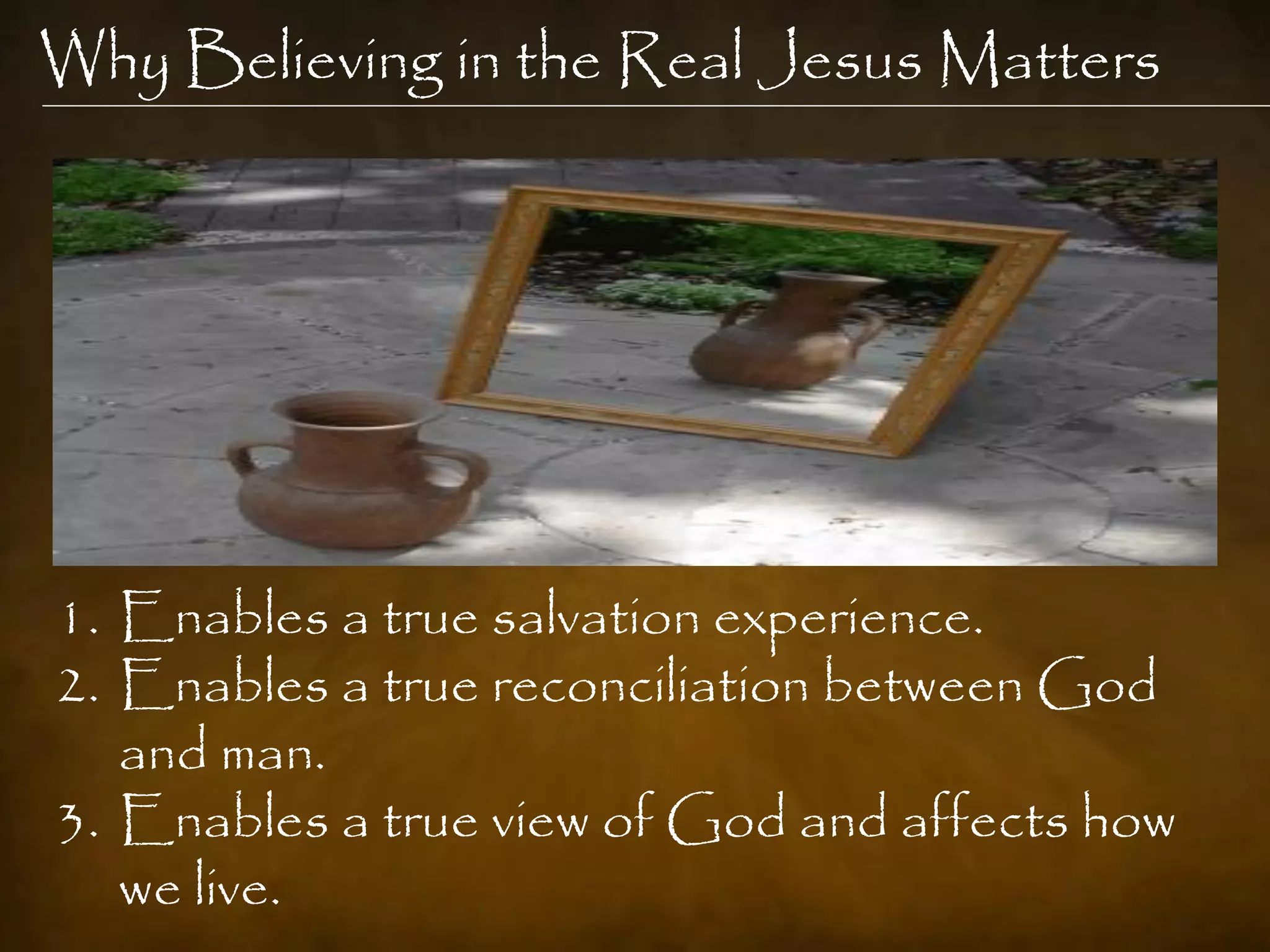 Why Believing in the Real Jesus Matters




1. Enables a true salvation experience.
2. Enables a true reconciliation between God
   and man.
3. Enables a true view of God and affects how
   we live.
 