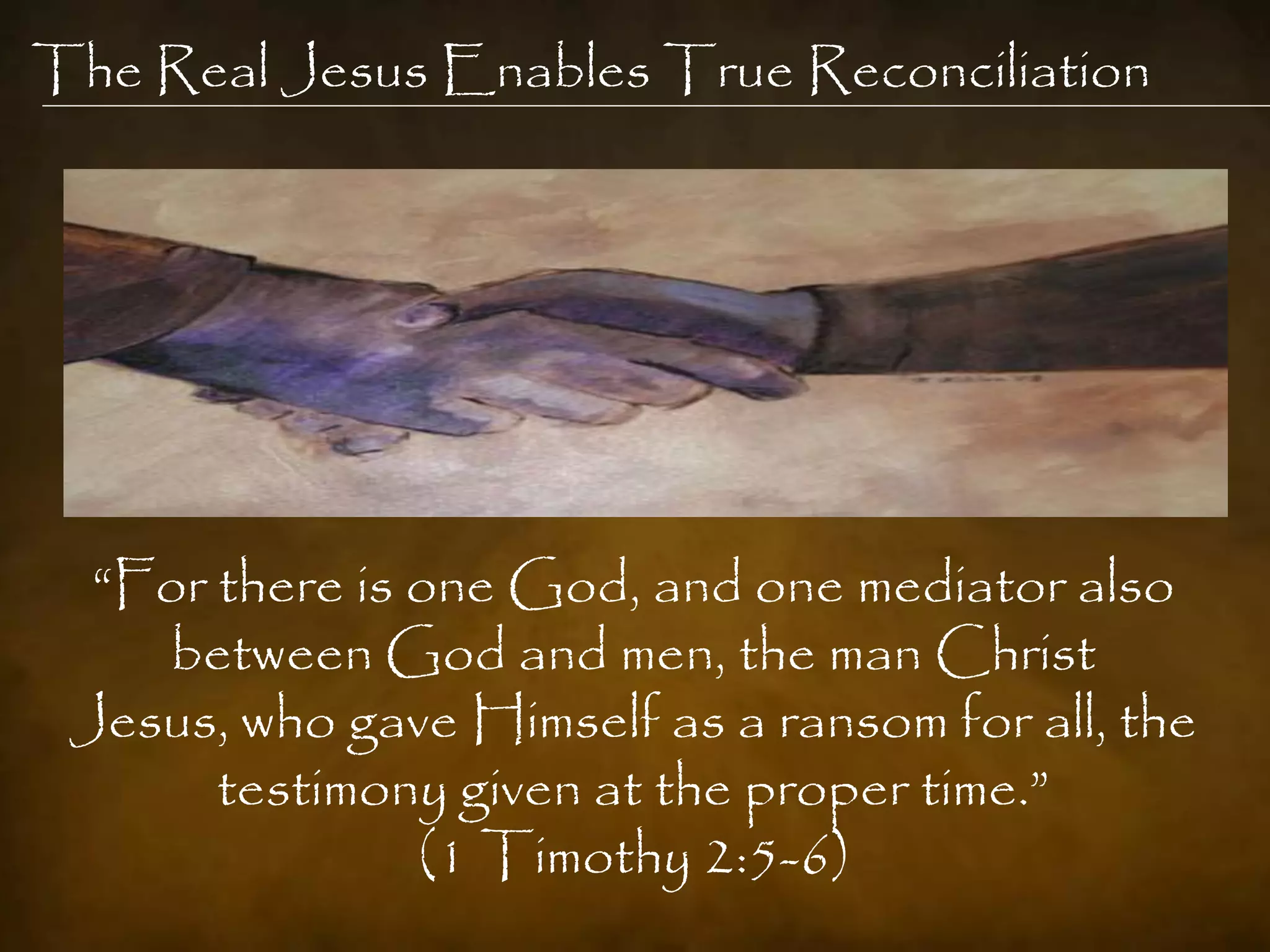 The Real Jesus Enables True Reconciliation




  “For there is one God, and one mediator also
    between God and men, the man Christ
 Jesus, who gave Himself as a ransom for all, the
       testimony given at the proper time.”
                (1 Timothy 2:5-6)
 